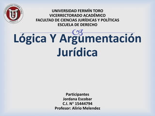 
UNIVERSIDAD FERMÍN TORO
VICERRECTORADO ACADÉMICO
FACULTAD DE CIENCIAS JURÍDICAS Y POLÍTICAS
ESCUELA DE DERECHO
Lógica Y Argumentación
Jurídica
Participantes
Jordana Escobar
C.I. N° 15444794
Profesor: Alirio Melendez
 