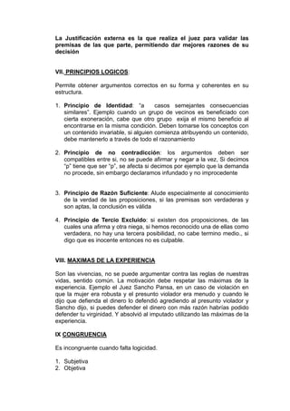 La Justificación externa es la que realiza el juez para validar las
premisas de las que parte, permitiendo dar mejores razones de su
decisión
VII. PRINCIPIOS LOGICOS:
Permite obtener argumentos correctos en su forma y coherentes en su
estructura.
1. Principio de Identidad: “a casos semejantes consecuencias
similares”. Ejemplo cuando un grupo de vecinos es beneficiado con
cierta exoneración, cabe que otro grupo exija el mismo beneficio al
encontrarse en la misma condición. Deben tomarse los conceptos con
un contenido invariable, si alguien comienza atribuyendo un contenido,
debe mantenerlo a través de todo el razonamiento
2. Principio de no contradicción: los argumentos deben ser
compatibles entre si, no se puede afirmar y negar a la vez, Si decimos
“p” tiene que ser “p”, se afecta si decimos por ejemplo que la demanda
no procede, sin embargo declaramos infundado y no improcedente
3. Principio de Razón Suficiente: Alude especialmente al conocimiento
de la verdad de las proposiciones, si las premisas son verdaderas y
son aptas, la conclusión es válida
4. Principio de Tercio Excluido: si existen dos proposiciones, de las
cuales una afirma y otra niega, si hemos reconocido una de ellas como
verdadera, no hay una tercera posibilidad, no cabe termino medio., si
digo que es inocente entonces no es culpable.
VIII. MAXIMAS DE LA EXPERIENCIA
Son las vivencias, no se puede argumentar contra las reglas de nuestras
vidas, sentido común. La motivación debe respetar las máximas de la
experiencia. Ejemplo el Juez Sancho Pansa, en un caso de violación en
que la mujer era robusta y el presunto violador era menudo y cuando le
dijo que defienda el dinero lo defendió agrediendo al presunto violador y
Sancho dijo, si puedes defender el dinero con más razón habrías podido
defender tu virginidad. Y absolvió al imputado utilizando las máximas de la
experiencia.
IX CONGRUENCIA
Es incongruente cuando falta logicidad.
1. Subjetiva
2. Objetiva
 