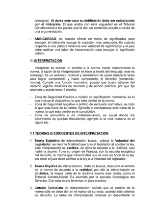 principios). Al darse este caso su indifinición debe ser solucionada
por el intérprete. El que acaba con esta vaguedad es el Tribunal
Constitucional o los jueces que le dan un contenido exacto a través de
una argumentación.
- ANBIGUEDAD, es cuando ofrece un menú de significados para
escoger. el intérprete escoge la acepción mas adecuada. Es cuando
respecto a una palabra tenemos una variedad de significados y el juez
debe realizar una labor de interpretación para escoger el significado
debido.
III. INTERPRETACION
Interpretar es buscar un sentido a la norma, hacer comprensible la
norma, la razón de la interpretación se hace a través del lenguaje, este es
complejo. Es un esfuerzo racional y sistemático de quien realiza la tarea
para lograr comprender y hacer comprender el derecho (contenido-
norma). Cumple una función normativa, puesto que busca obtener del
derecho vigente máximas de decisión y de acción práctica, por que fija
alcances y puede tener 3 niveles:
- Zona de Seguridad Positiva o núcleo de significación normativa, es lo
que incluye el dispositivo, lo que esta dentro de la norma.
- Zona de Seguridad negativa o ámbito de exclusión normativa, es todo
lo que esta fuera de la norma. Ejemplo el concepturus está fuera de la
norma, lo que esta dentro es el concebido).
- Zona de penumbra o de indeterminación, es aquél donde los
doctrinarios se quedan discutiendo, ejemplo si la vida humana es el
cigote etc.
3.1 TEORIAS O CORRIENTES DE INTERPRETACION
1. Teoría Subjetiva de interpretación; busca valorar la Voluntad del
Legislador, es decir la finalidad que tuvo el legislador al aprobar la ley,
esta interpretación es estática, es darle la espalda a la realidad, casi
nadie la asume. Tuvo su origen en Francia, con la escuela exegética
del derecho, la misma que mencionaba que el Juez es boca de la ley,
por ende el juez debe ceñirse a la ley a la voluntad del legislador.
2. Teoría Objetiva de interpretación, trata de buscar, descubrir el sentido
de la norma de acuerdo a la realidad, por ello la interpretación es
dinámica, la mayor parte de la doctrina asume esta teoría, como el
Tribunal Constitucional. Es asumida por la escuela Sociológica del
Derecho. Con esta teoría tenemos un juez creativo.
3. Criterio Tecnicista de Interpretación; señala que el sentido de la
norma sólo se debe dar en el marco de su texto, usando sólo criterios
de derecho. La tarea de interpretación consiste en desentrañar el
 
