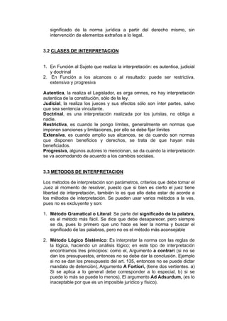 significado de la norma jurídica a partir del derecho mismo, sin
intervención de elementos extraños a lo legal.
3.2 CLASES DE INTERPRETACION
1. En Función al Sujeto que realiza la interpretación: es autentica, judicial
y doctrinal
2. En Función a los alcances o al resultado: puede ser restrictiva,
extensiva y progresiva
Autentica, la realiza el Legislador, es erga omnes, no hay interpretación
autentica de la constitución, sólo de la ley.
Judicial, la realiza los jueces y sus efectos sólo son ínter partes, salvo
que sea sentencia vinculante.
Doctrinal, es una interpretación realizada por los juristas, no obliga a
nadie.
Restrictiva, es cuando le pongo límites, generalmente en normas que
imponen sanciones y limitaciones, por ello se debe fijar límites
Extensiva, es cuando amplio sus alcances, se da cuando son normas
que disponen beneficios y derechos, se trata de que hayan más
beneficiados.
Progresiva, algunos autores lo mencionan, se da cuando la interpretación
se va acomodando de acuerdo a los cambios sociales.
3.3 METODOS DE INTERPRETACION
Los métodos de interpretación son parámetros, criterios que debe tomar el
Juez al momento de resolver, puesto que si bien es cierto el juez tiene
libertad de interpretación, también lo es que ello debe estar de acorde a
los métodos de interpretación. Se pueden usar varios métodos a la ves,
pues no es excluyente y son:
1. Método Gramatical o Literal: Se parte del significado de la palabra,
es el método más fácil. Se dice que debe desaparecer, pero siempre
se da, pues lo primero que uno hace es leer la norma y buscar el
significado de las palabras, pero no es el método más aconsejable
2. Método Lógico Sistémico: Es interpretar la norma con las reglas de
la lógica, haciendo un análisis lógico; en este tipo de interpretación
encontramos tres principios: como el, Argumento a contrari (si no se
dan los presupuestos, entonces no se debe dar la conclusión. Ejemplo
si no se dan los presupuesto del art. 135, entonces no se puede dictar
mandato de detención), Argumento A Fortiori, (tiene dos vertientes. a)
Si se aplica a lo general debe corresponder a lo especial, b) si se
puede lo más se puede lo menos), El argumento Ad Adsurdum, (es lo
inaceptable por que es un imposible jurídico y físico).
 