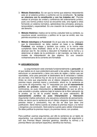 3. Método Sistemático. Es ver que la norma que estamos interpretando
este en el sistema jurídico o conforme con la constitución. “la norma
se relaciona con la constitución y con los tratados etc”. Permite
realizar el principio de unidad y coherencia del ordenamiento jurídico,
pues una norma jurídica nunca se encuentra sola, sino ligada a otras
formando un sistema normativo, aplicándose tres principios, jerarquía,
temporalidad y especialidad. Es una creación de la escuela exegética
del derecho.
4. Método Histórico: implica ver la norma y estudiar todo su contexto, su
coyuntura social, económico y político en la que se emitió, eso nos
permite encontrar su sentido
5. Método teleológico o Funcional: Es el que esta de moda, propugna
que la interpretación se debe realizar en base a su Utilidad-
Finalidad, sus ventajas y también sus costos, si la norma esta
cumpliendo tiene finalidad. Ubica el fin y ve si la norma permite
alcanzar ese fin. Se orienta a descubrir la finalidad de la norma y a
determinar el objeto de la prohibición o del mandato, se trata de un
modelo de interpretación de tipo objetivo. Es una creación
norteamericana de la corriente anti formalista
IV. ARGUMENTACION
La argumentación está orientada fundamentalmente a persuadir, si
el que realiza es el Juez pretenderá persuadir a las partes. Argumentar es
estructurar un pensamiento y tiene una serie de reglas y tienen que ser
razonables, sirve para persuadir al destinatario de la veracidad o validez
de una tesis. A la retórica hoy en día se le conoce como argumentación.
Antes se creía que argumentar era el clásico silogismo de Aristóteles,
premisa mayor, premisa menor y conclusión, ahora no, la sentencia es
una suma de argumentos, hay “n” respuestas por que el razonamiento
jurídico es practico (aquel que admite discusión, sometida a la
controversia, es pues interpretación) y demostrativo (lo que se afirma
esta sometido a prueba, estamos bajo el sistema de la libre valoración de
la prueba, ya no de la prueba tasada, es pues valoración). El
razonamiento Jurídico es pues Interpretación y Valoración
Argumentar implica estructurar una secuencia coherente de pensamiento.
Antes se decía que la sentencia era el clásico silogismo (premisa mayor,
premisa menor y conclusión), hoy en día se dice que tiene una
justificación. Será interna cuando se analiza la premisa mayor y la menor
y tengamos una conclusión. Será externa cuando para validar (interpretar)
Se debe justificar la premisa mayor y la premisa menor, con pruebas.
Para justificar usamos argumentos, por ello la sentencia es un tejido de
argumentos. Las premisas son proposiciones iniciales del argumento y
son dos Premisa Mayor (siempre genérica, identifica la norma) y la
premisa Menor (es siempre especifica, identifica los hechos).
 