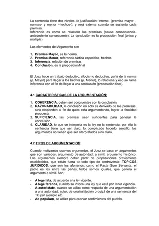 La sentencia tiene dos niveles de justificación: interna (premisa mayor –
normas- y menor –hechos-); y será externa cuando se sustenta cada
premisa.
Inferencia es como se relaciona las premisas (causa consecuencia-
antecedente consecuente). La conclusión es la proposición final (única y
múltiple)
Los elementos del Argumento son:
1. Premisa Mayor, es la norma
2. Premisa Menor, referencia fáctica especifica, hechos
3. Inferencia, relación de premisas
4. Conclusión, es la proposición final
El Juez hace un trabajo deductivo, silogismo deductivo, parte de la norma
(p. Mayor) para llegar a los hechos (p. Menor), lo relaciona y eso se llama
inferencia con el fin de llegar a una conclusión (proposición final).
4.1 CARACTERISTICAS DE LA ARGUMENTACIÓN:
1. COHERENCIA, deben ser congruentes con la conclusión
2. RAZONABILIDAD, la conclusión no sólo es derivado de las premisas,
sino responden al fin de quien esta argumentando, lograr la finalidad
propuesta
3. SUFICIENCIA, las premisas sean suficientes para generar la
conclusión.
4. CLARIDAD, lo que se interpreta es la ley no la sentencia, por ello la
sentencia tiene que ser claro, lo complicado hacerlo sencillo, los
argumentos no tienen que ser interpretados sino claro.
4.2 TIPOS DE ARGUMENTACION:
Cuando motivamos usamos argumentos, el Juez se basa en argumentos
que son variados, argumento de autoridad, a simil, argumento histórico.
Los argumentos siempre deben partir de proposiciones previamente
establecidas, que están fuera de todo tipo de controversia: TOPICOS
JURIDICOS, que son los aforismos, como el Pacta Sum Servanta, el
pacto es ley entre las partes, todos somos iguales, que genera el
argumento a símil. Son:
- A lege lata, de acuerdo a la ley vigente.
- A lege ferenda, cuando se invoca una ley que está por tener vigencia.
- A autorictate, cuando se utiliza como respaldo de una argumentación
a una autoridad, autor, de una institución o quizá de una sentencia del
TC por ejemplo etc.
- Ad populum, se utiliza para enervar sentimientos del pueblo.
 