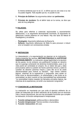 la misma sentencia que no es “p”, si afirmo que es una cosa a su vez
no puedo negarla. Todo aquello que es, no puede no ser.
6. Principio de Ockham: los argumentos deben ser pertinentes.
7. Principio de Javoleno: Es el definir todo en la norma, se dice que
esto es muy peligroso
V. FALACIAS:
Se utiliza para referirse a creencias equivocadas o razonamientos
defectuosos, o un argumento técnicamente incorrecto. El argumento es
defectuoso cuando estamos en una falacia. Hay dos tipos de falacia el
Paralogismo y el sofisma.
- Paralogislo: Argumento defectuoso de Buena fe.
- Sofisma: Argumento defectuoso de Mala fe para provocar o inducir
error al receptor con conclusiones erradas
VI. MOTIVACION
La interpretación y la argumentación se plasman en la motivación,
implica presentar las razones, MOTIVAR EQUIVALE A JUSTIFICAR
RAZONABLEMENTE. La motivación otorga legitimidad a la decisión
de los jueces, ha de contener una justificación fundada en derecho
que no suponga vulneración de derechos fundamentales, pues si se
viola podrá ser controlada en amparo. Es un deber del juez y debe
pronunciarse sobre la cuestión de hecho (premisa menor) y sobre la
cuestión de derecho (premisa mayor) y para ello se le da cierta
discrecionalidad para motivar su decisión, bajo ciertos criterios
lógicos, máximas de la experiencia y congruente, pero existe un
límite entre la discrecionalidad y la arbitrariedad y ese limite es la
racionalidad, es decir cuando no hay razonabilidad hay arbitrariedad.
“La racionalidad implica respetar los llamados principios lógicos, las
máximas de la experiencia y el emitir una resolución congruente.”
6.1 FUNCION DE LA MOTIVACION
La motivación es importante por que evita el ejercicio arbitrario de un
poder (el instaurado por la libre valoración de la prueba) que se reconoce
más o menos discrecional, dos son las principales funciones que cumplen
la motivación, la función extraprocesal e intraprocesal.
1. Función extraprocesal, político-jurídico o democrático
2. Función Intraprocesal, Técnico-Jurídico o burocrática,
3. Función Autocontrol, del Juez
 