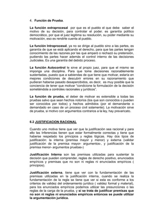 4. Función de Prueba.
La función extraprocesal por que es el pueblo el que debe saber el
motivo de su decisión, para controlar el poder. es garantía político
democrático, por que el juez legitima su resolución, su poder mediante su
motivación, eso es rendirle cuenta al pueblo.
La función Intraprocesal, ya no se dirige al pueblo sino a las partes, es
garantía de que se está aplicando el derecho, para que las partes tengan
conocimiento de las razones por las que amparó o rechazó su pretensión,
pudiendo las partes hacer además el control interno de las decisiones
Judiciales. Es una garantía del debido proceso.
La función Autocontrol le sirve al propio juez, para que el mismo se
imponga una disciplina. Para que tome decisiones razonablemente
sustentadas, puesto que a sabiendas de que tiene que motivar, estaría en
mejores condiciones de descubrir errores en su razonamiento que
pudieran haberse pasado desapercibidos, es decir, es muy posible que la
conciencia de tener que motivar “condicione la formulación de la decisión
sometiéndola a controles racionales y jurídicos”.
La función de prueba, el deber de motivar es extensible a todas las
pruebas salvo que sean hechos notorios (los que son conocidos o pueden
ser conocidos por todos) y hechos admitidos (por el demandante o
demandado en caso de un proceso civil solamente). La motivación sirve
de prueba, si motivo con argumentos contrarios a la ley, hay prevaricato.
6.2 JUSTIFICACION RACIONAL
Cuando uno motiva tiene que ver que la justificación sea racional y para
ello las Inferencias tienen que estar formalmente correctas y tiene que
haberse respetado los principios y reglas lógicas. Hay dos tipos de
justificación: la interna (premisa mayor y menor) y externa (validar
justificación de la premisa mayor- argumentos-, y justificación de la
premisa menor- argumentos pruebas-)
Justificación Interna son las premisas utilizadas para sustentar la
decisión que pueden comprender, reglas de derecho positivo, enunciados
empíricos y premisas que no son ni reglas ni enunciados empíricos (
principios).
Justificación externa, tiene que ver con la fundamentación de las
premisas utilizadas en la justificación interna, cuando se realiza la
fundamentación de la regla se tiene que ver si esta es conforme a los
criterios de validez del ordenamiento jurídico ( validez formal y material),
para los enunciados empíricos podemos utilizar las presunciones o las
reglas de la carga de la prueba, y si se trata de justificar premisas que
no son ni reglas ni enunciados empíricos entonces se puede utilizar
la argumentación jurídica.
 