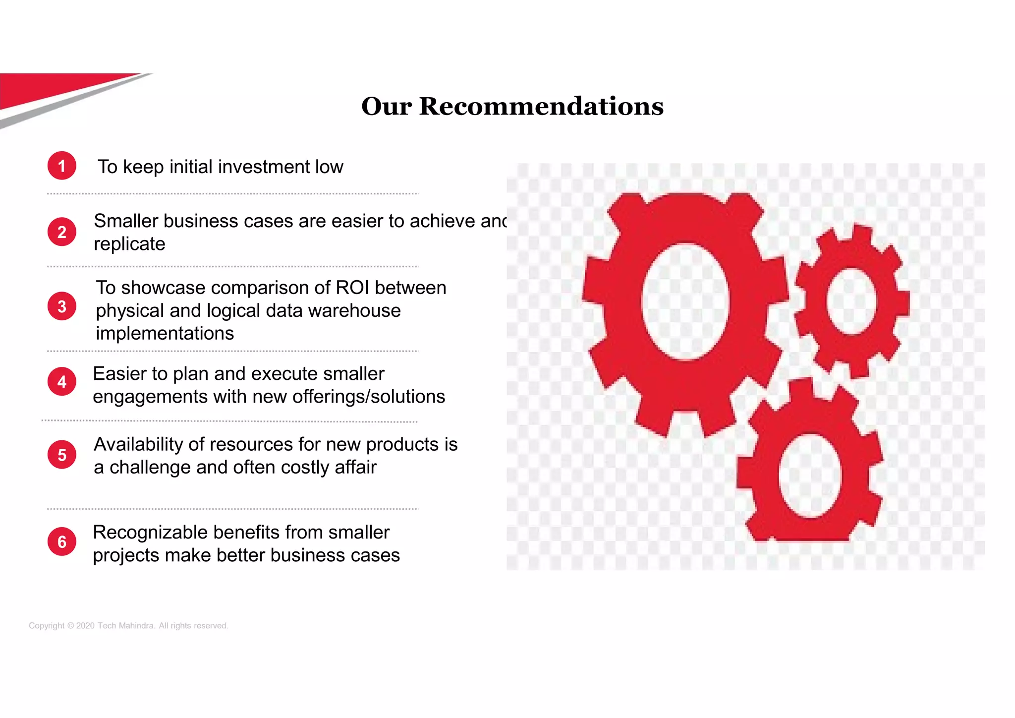 Copyright © 2020 Tech Mahindra. All rights reserved.
Smaller business cases are easier to achieve and
replicate
To showcase comparison of ROI between
physical and logical data warehouse
implementations
Easier to plan and execute smaller
engagements with new offerings/solutions
Availability of resources for new products is
a challenge and often costly affair
To keep initial investment low
1
2
3
4
5
Our Recommendations
Recognizable benefits from smaller
projects make better business cases
6
 