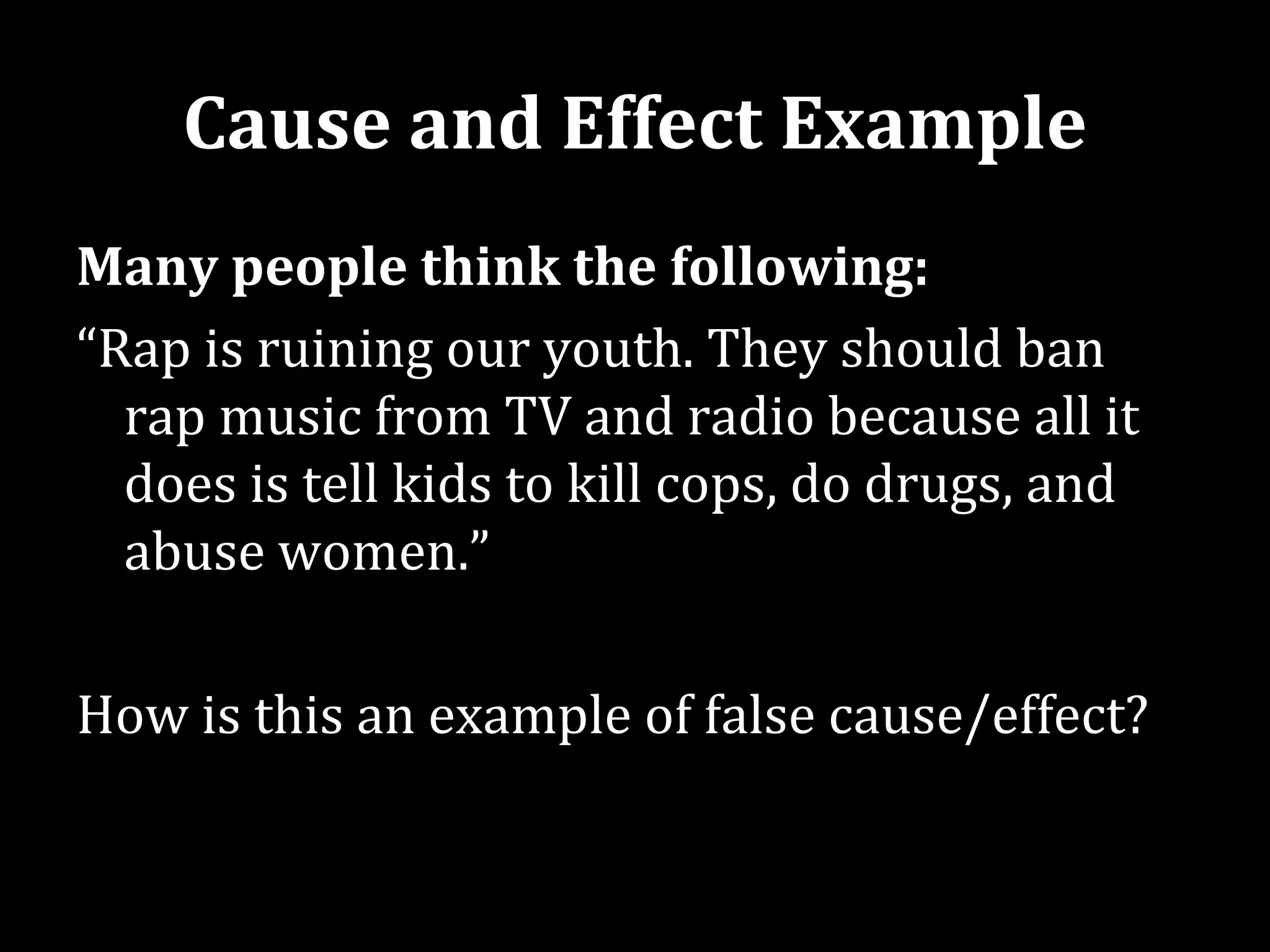 Cause and Effect Example
Many people think the following:
“Rap is ruining our youth. They should ban
  rap music from TV and radio because all it
  does is tell kids to kill cops, do drugs, and
  abuse women.”

How is this an example of false cause/effect?
 