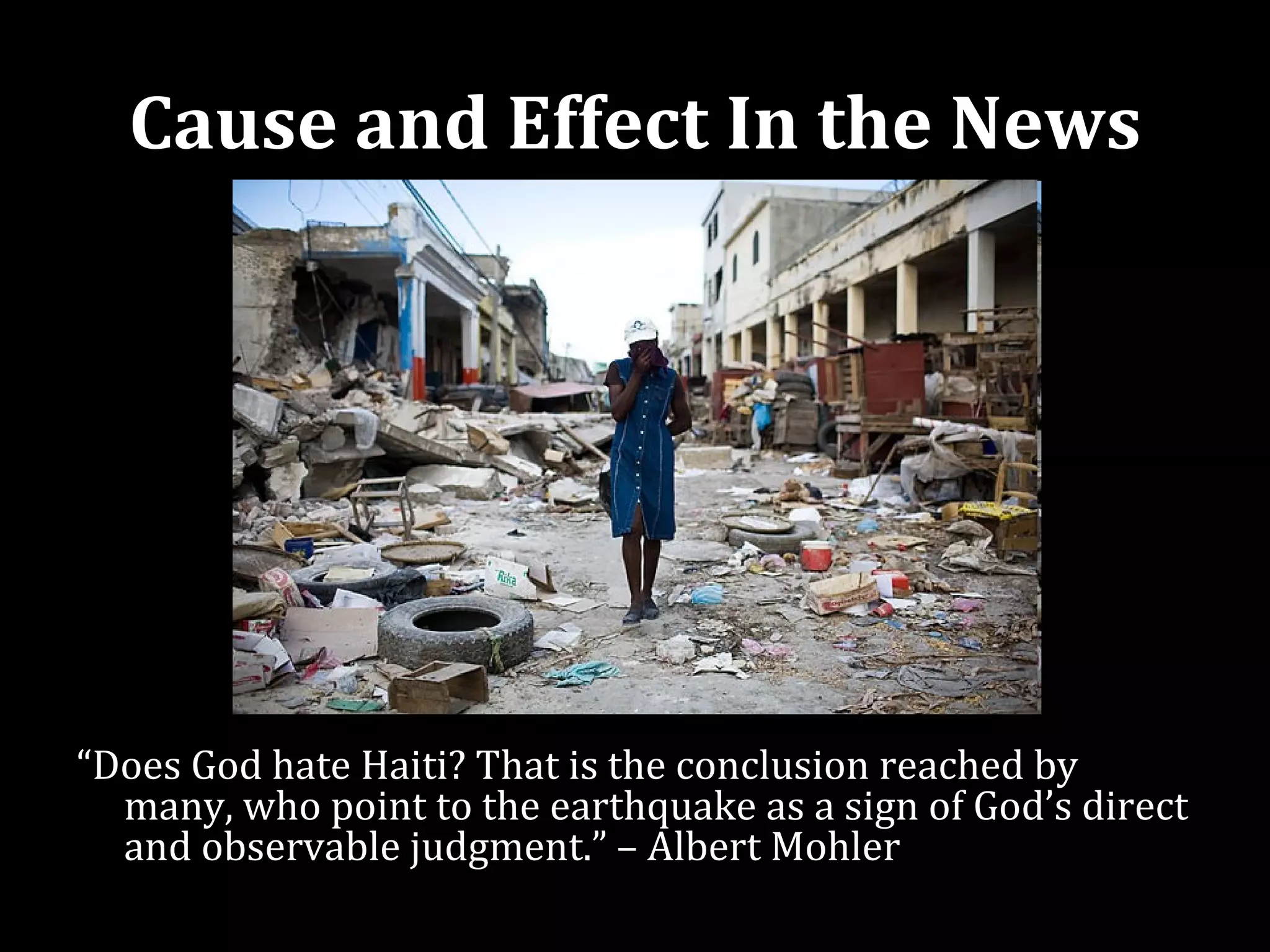 Cause and Effect In the News




“Does God hate Haiti? That is the conclusion reached by
  many, who point to the earthquake as a sign of God’s direct
  and observable judgment.” – Albert Mohler
 