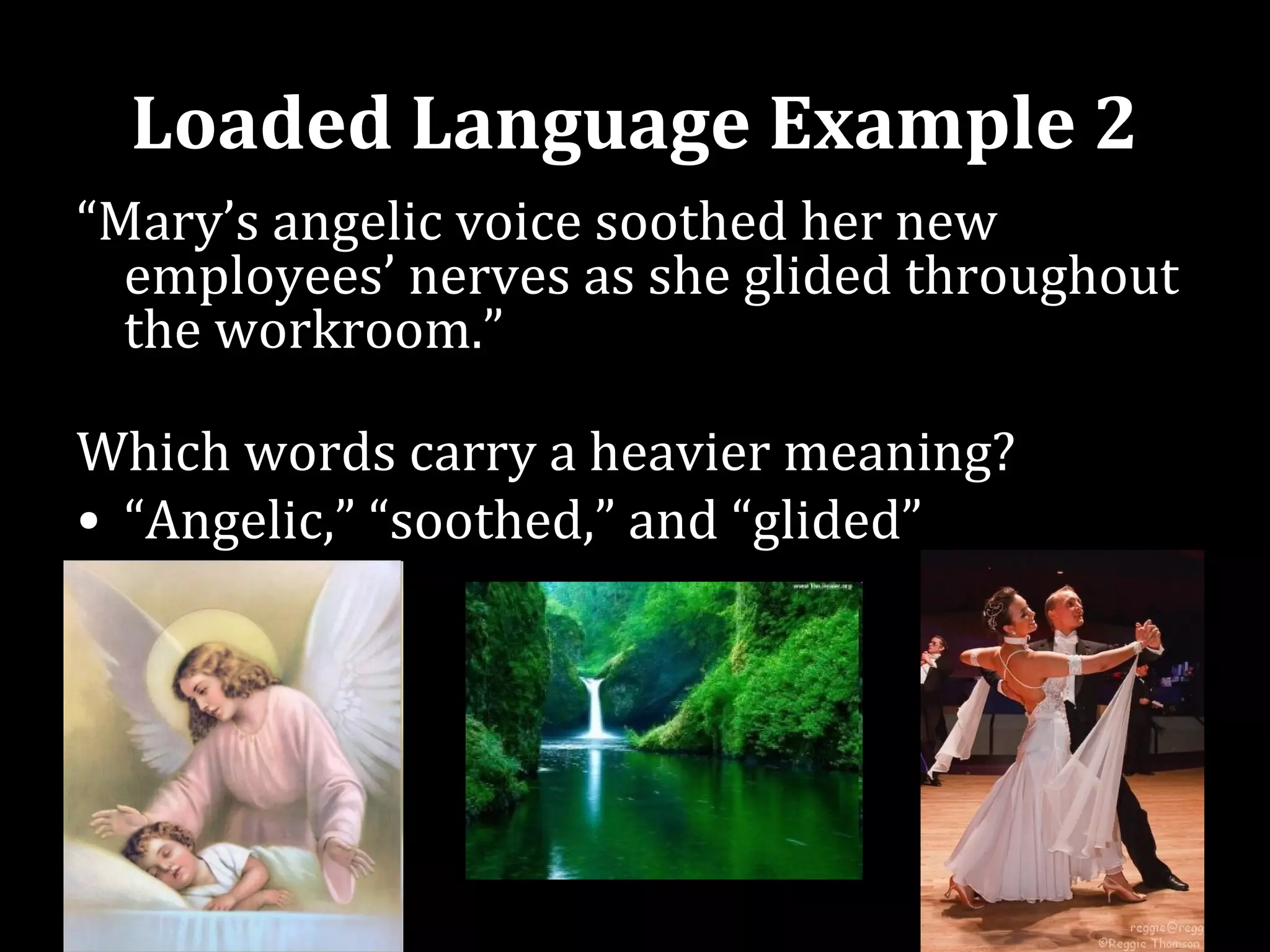 Loaded Language Example 2
“Mary’s angelic voice soothed her new
  employees’ nerves as she glided throughout
  the workroom.”

Which words carry a heavier meaning?
• “Angelic,” “soothed,” and “glided”
 