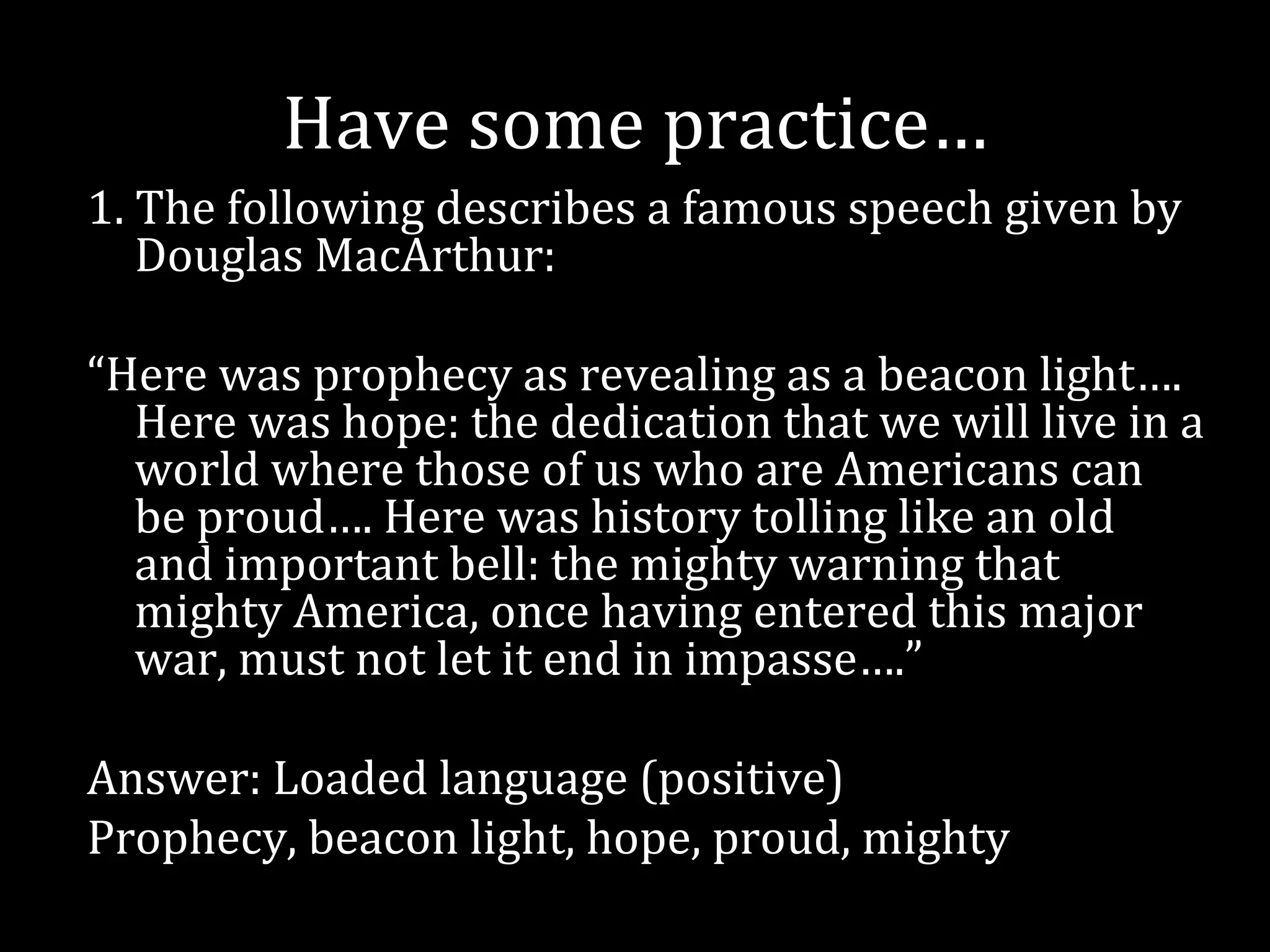 Have some practice…
1. The following describes a famous speech given by
   Douglas MacArthur:

“Here was prophecy as revealing as a beacon light….
  Here was hope: the dedication that we will live in a
  world where those of us who are Americans can
  be proud…. Here was history tolling like an old
  and important bell: the mighty warning that
  mighty America, once having entered this major
  war, must not let it end in impasse….”

Answer: Loaded language (positive)
Prophecy, beacon light, hope, proud, mighty
 