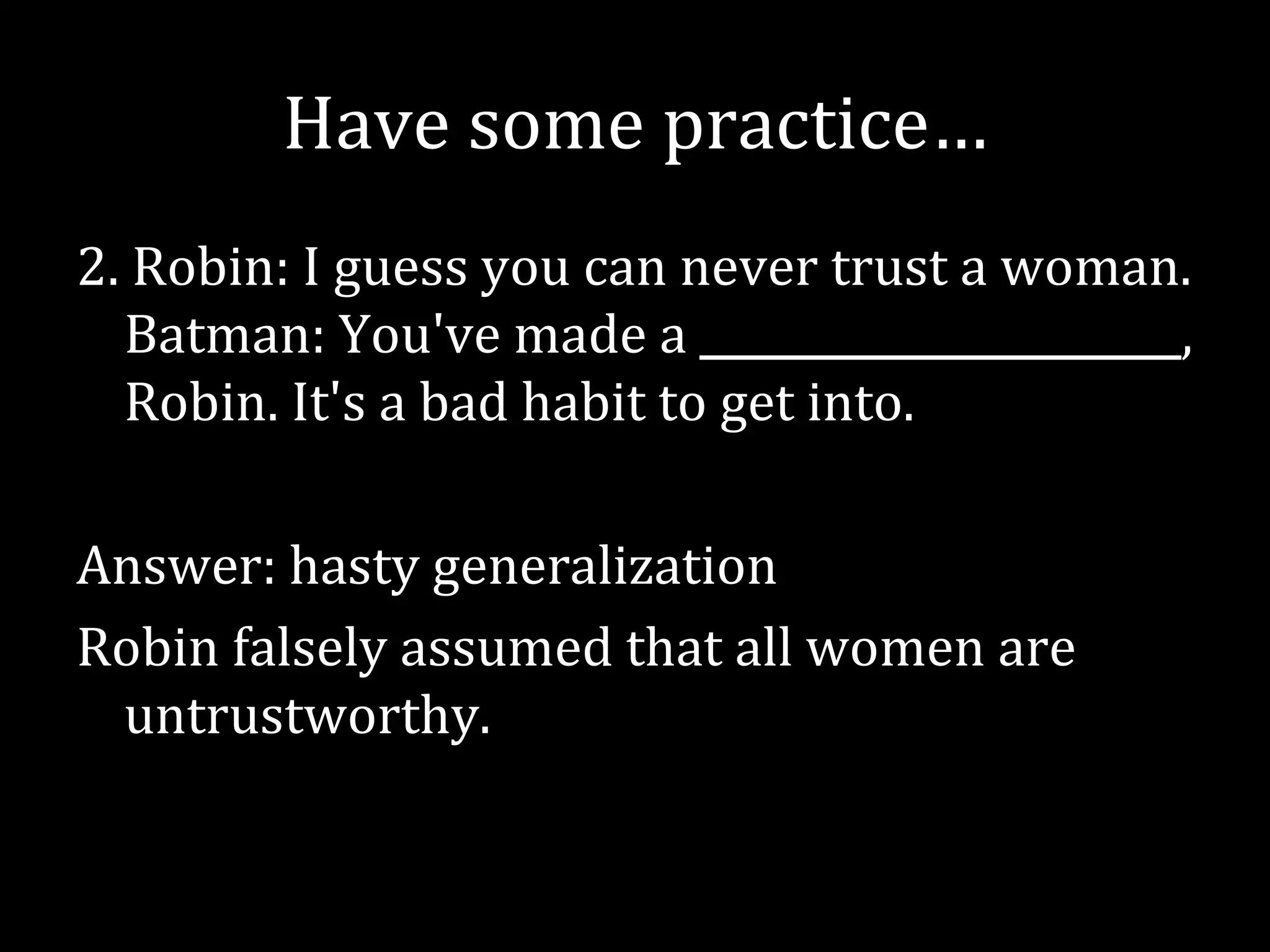 Have some practice…
2. Robin: I guess you can never trust a woman.
  Batman: You've made a _______________________,
  Robin. It's a bad habit to get into.

Answer: hasty generalization
Robin falsely assumed that all women are
 untrustworthy.
 