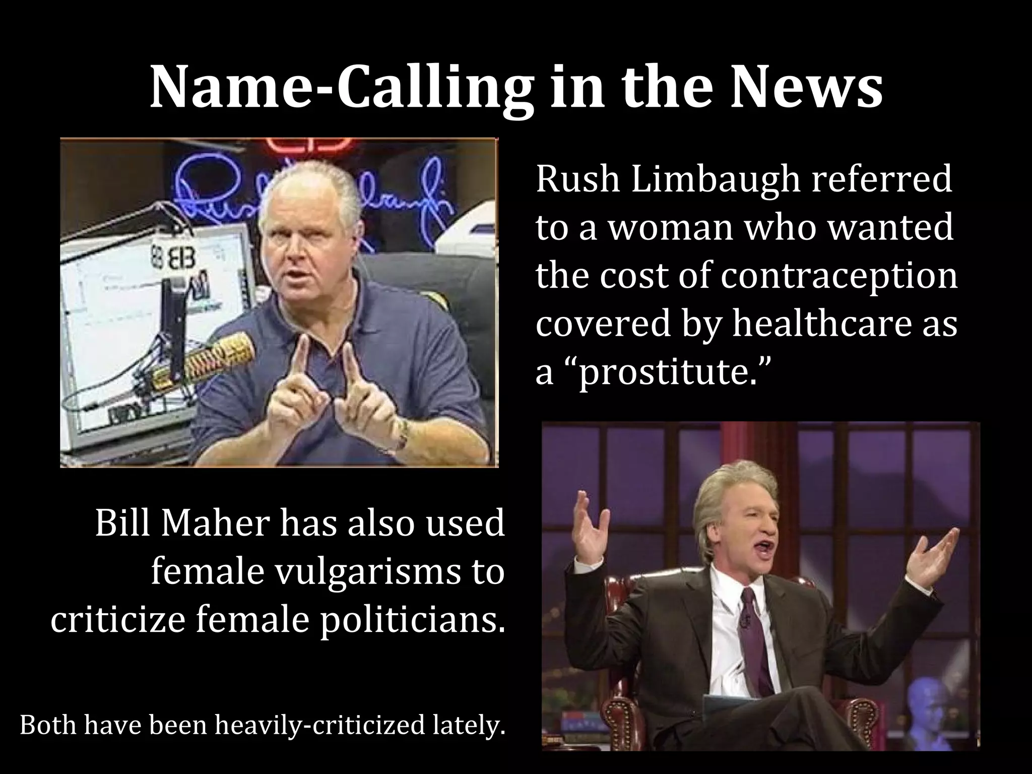 Name-Calling in the News
                                            Rush Limbaugh referred
                                            to a woman who wanted
                                            the cost of contraception
                                            covered by healthcare as
                                            a “prostitute.”


     Bill Maher has also used
         female vulgarisms to
  criticize female politicians.

Both have been heavily-criticized lately.
 