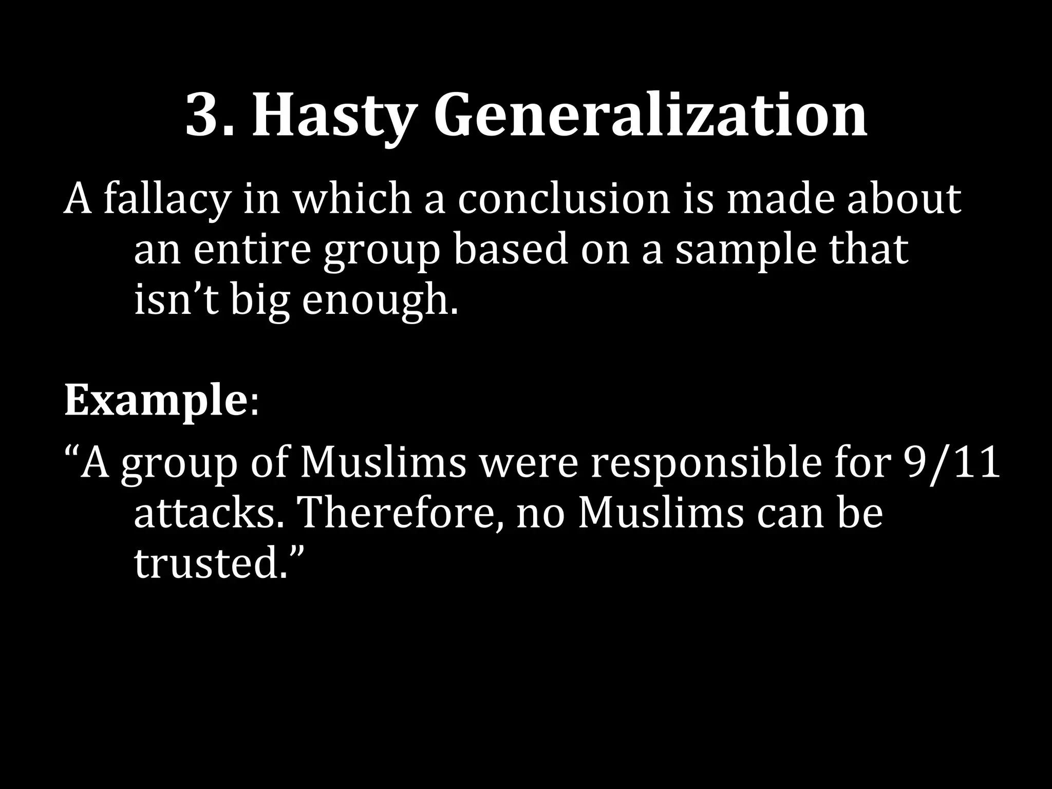 3. Hasty Generalization
A fallacy in which a conclusion is made about
    an entire group based on a sample that
    isn’t big enough.

Example:
“A group of Muslims were responsible for 9/11
    attacks. Therefore, no Muslims can be
    trusted.”
 