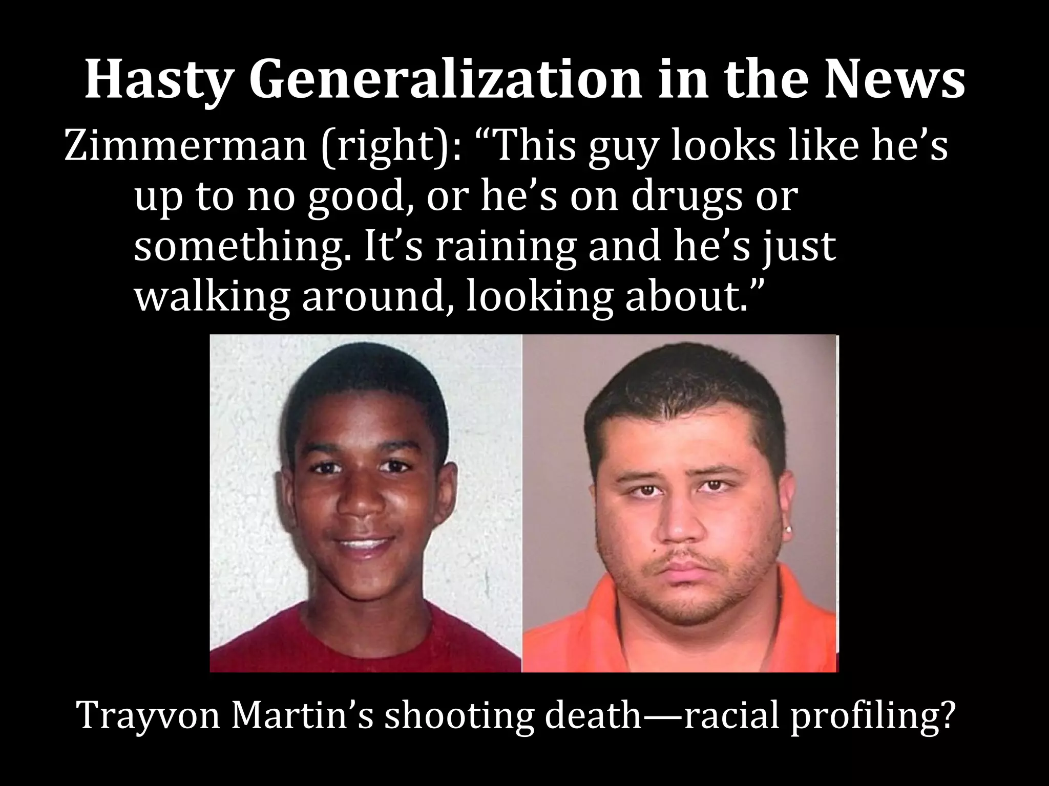 Hasty Generalization in the News
Zimmerman (right): “This guy looks like he’s
   up to no good, or he’s on drugs or
   something. It’s raining and he’s just
   walking around, looking about.”




Trayvon Martin’s shooting death—racial profiling?
 