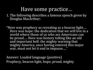 Have some practice…
1. The following describes a famous speech given by
   Douglas MacArthur:

“Here was prophecy as revealing as a beacon light….
  Here was hope: the dedication that we will live in a
  world where those of us who are Americans can
  be proud…. Here was history tolling like an old
  and important bell: the mighty warning that
  mighty America, once having entered this major
  war, must not let it end in impasse….”

Answer: Loaded language (positive)
Prophecy, beacon light, hope, proud, mighty
 