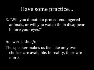 Have some practice…
3. “Will you donate to protect endangered
  animals, or will you watch them disappear
  before your eyes?”

Answer: either/or
The speaker makes us feel like only two
 choices are available. In reality, there are
 more.
 