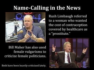 Name-Calling in the News
                                            Rush Limbaugh referred
                                            to a woman who wanted
                                            the cost of contraception
                                            covered by healthcare as
                                            a “prostitute.”


     Bill Maher has also used
         female vulgarisms to
  criticize female politicians.

Both have been heavily-criticized lately.
 