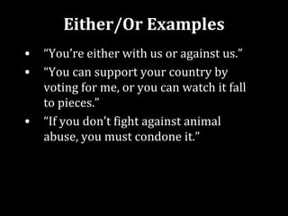 Either/Or Examples
•   “You’re either with us or against us.”
•   “You can support your country by
    voting for me, or you can watch it fall
    to pieces.”
•   “If you don’t fight against animal
    abuse, you must condone it.”
 
