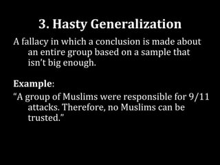 3. Hasty Generalization
A fallacy in which a conclusion is made about
    an entire group based on a sample that
    isn’t big enough.

Example:
“A group of Muslims were responsible for 9/11
    attacks. Therefore, no Muslims can be
    trusted.”
 