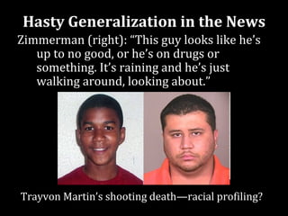 Hasty Generalization in the News
Zimmerman (right): “This guy looks like he’s
   up to no good, or he’s on drugs or
   something. It’s raining and he’s just
   walking around, looking about.”




Trayvon Martin’s shooting death—racial profiling?
 