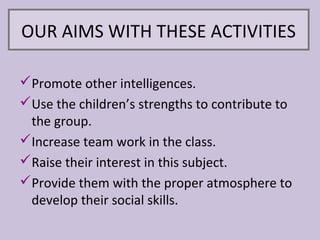 OUR AIMS WITH THESE ACTIVITIES

Promote other intelligences.
Use the children’s strengths to contribute to
 the group.
Increase team work in the class.
Raise their interest in this subject.
Provide them with the proper atmosphere to
 develop their social skills.
 