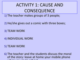 ACTIVITY 1: CAUSE AND
           CONSEQUENCE
1) The teacher makes groups of 3 people;

2) He/she gives out a comic with three boxes;

3) TEAM WORK

4) INDIVIDUAL WORK

5) TEAM WORK

6) The teacher and the students discuss the moral
  of the story: leave at home your mobile phone
 