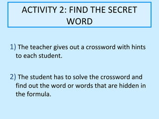 ACTIVITY 2: FIND THE SECRET
               WORD

1) The teacher gives out a crossword with hints
  to each student.


2) The student has to solve the crossword and
  find out the word or words that are hidden in
  the formula.
 