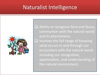 Naturalist Intelligence
 Ability to recognise flora and fauna,
communion with the natural world
and its phenomena.
 Involves the full range of knowing
what occurs in and through our
encounters with the natural world
including our recognition,
appreciation, and understanding of
the natural environment..
 