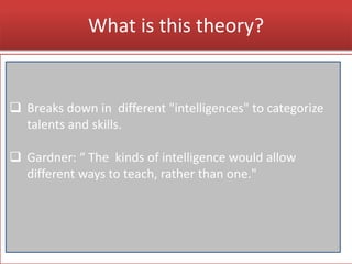 What is this theory?
 Breaks down in different "intelligences" to categorize
talents and skills.
 Gardner: “ The kinds of intelligence would allow
different ways to teach, rather than one."
 