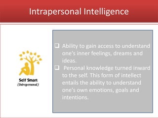 Intrapersonal Intelligence
 Ability to gain access to understand
one's inner feelings, dreams and
ideas.
 Personal knowledge turned inward
to the self. This form of intellect
entails the ability to understand
one's own emotions, goals and
intentions.
 
