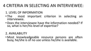 4 CRITERIA IN SELECTING AN INTERVIEWEE:
1. LEVEL OF INFORMATION
•The most important criterion in selecting an
interviewee.
•Does the interviewee have the information needed? If
so, what is her/his level of expertise?
2. AVAILABILITY
•Most knowleadgeable resource persons are often
busy, he/she is of no use unless he/she is available.
 