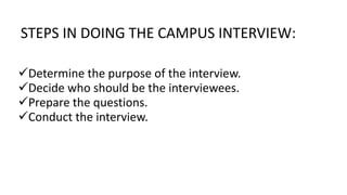 STEPS IN DOING THE CAMPUS INTERVIEW:
Determine the purpose of the interview.
Decide who should be the interviewees.
Prepare the questions.
Conduct the interview.
 