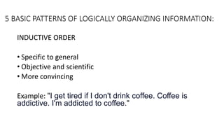 5 BASIC PATTERNS OF LOGICALLY ORGANIZING INFORMATION:
INDUCTIVE ORDER
• Specific to general
• Objective and scientific
• More convincing
Example: "I get tired if I don't drink coffee. Coffee is
addictive. I'm addicted to coffee."
 
