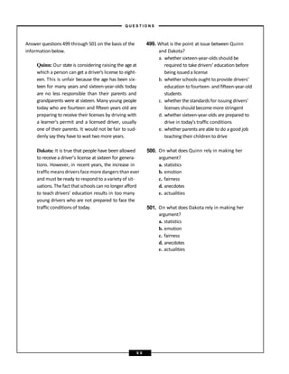 Answer questions 499 through 501 on the basis of the
information below.
Quinn: Our state is considering raising the age at
which a person can get a driver’s license to eight-
een. This is unfair because the age has been six-
teen for many years and sixteen-year-olds today
are no less responsible than their parents and
grandparents were at sixteen. Many young people
today who are fourteen and fifteen years old are
preparing to receive their licenses by driving with
a learner’s permit and a licensed driver, usually
one of their parents. It would not be fair to sud-
denly say they have to wait two more years.
499. What is the point at issue between Quinn
and Dakota?
a. whether sixteen-year-olds should be
required to take drivers’ education before
being issued a license
b. whether schools ought to provide drivers’
education to fourteen- and fifteen-year-old
students
c. whether the standards for issuing drivers’
licenses should becomemore stringent
d. whether sixteen-year-olds are prepared to
drive in today’s traffic conditions
e. whether parents areable to do a good job
teaching their children to drive
Dakota: It is true that people have been allowed 500. On what does Quinn rely in making her
to receive a driver’s license at sixteen for genera- argument?
tions. However, in recent years, the increase in a. statistics
trafficmeansdrivers face moredangersthanever b. emotion
and must be ready to respond to a variety of sit- c. fairness
uations. The fact that schools can no longer afford d. anecdotes
to teach drivers’ education results in too many e. actualities
young drivers who are not prepared to face the
traffic conditions of today. 501. On what does Dakota rely in making her
argument?
a. statistics
b. emotion
c. fairness
d. anecdotes
e. actualities
– Q U E S T I O N S –
9 8
 