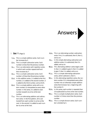 } Set 1 (Page 2)
1. b.
2. b.
3. c.
4. a.
5. d.
6. d.
7. a.
This is a simple addition series. Each num-
ber increases by 2.
This is a simple subtraction series. Each
number is 6 less than theprevious number.
This is an alternation with repetition series
in which each number repeatsitself and
then increases by 7.
This is a simple subtraction series. Each
number is 35 lessthan the previous number.
In this addition series, 1 is added to the first
number; 2 is added to the second number; 3
is added to the third number; and so forth.
This is asimple addition series with aran-
dom number, 8, interpolated as every other
number. In the series, 6 is added to each
number except8, to arrive atthenext
number.
This is an alternating addition and subtrac-
tion series. In the first pattern, 10 is sub-
tracted from each number to arrive at the
next. In the second, 5 is added to each num-
ber to arrive at the next.
8. b.
9. c.
10. d.
11. a.
12. c.
13. b.
14. c.
15. a.
This is an alternating number subtraction
series. First, 2 is subtracted, then 4, then 2,
and so on.
In this simple alternating subtraction and
addition series; 1 is subtracted, then 2 is
added, and so on.
This alternating addition series begins with
3; then 1 is added to give 4; then 3 is added
to give 7; then 1 is added, and so on.
This is a simple alternating subtraction
series, which subtracts 2, then 5.
In this alternating repetition series, the ran-
dom number 21 is interpolated every other
number into an otherwise simple addition
series that increases by 2, beginning with
the number 9.
In this series, each number is repeated,then
13 issubtracted to arrive at the next number.
This is a simple multiplication series. Each
number is 3 times more than the previous
number.
This is a simple division series. Each num-
ber is divided by 5.
Answers
9 9
 