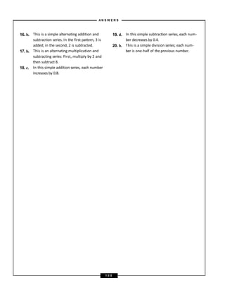 16. b.
17. b.
18. c.
This is a simple alternating addition and
subtraction series. In the first pattern, 3 is
added; in the second, 2 is subtracted.
This is an alternating multiplication and
subtracting series: First, multiply by 2 and
then subtract 8.
In this simple addition series, each number
increases by 0.8.
19. d.
20. b.
In this simple subtraction series, each num-
ber decreases by 0.4.
This is a simple division series; each num-
ber is one-half of the previous number.
A N S W E R S
1 0 0
 