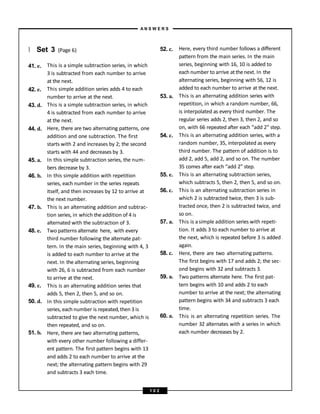 } Set 3 (Page 6)
41. e.
42. e.
43. d.
44. d.
45. a.
46. b.
47. b.
48. e.
49. c.
50. d.
51. b.
This is a simple subtraction series, in which
3 is subtracted from each number to arrive
at the next.
This simple addition series adds 4 to each
number to arrive at the next.
This is a simple subtraction series, in which
4 is subtracted from each number to arrive
at the next.
Here, there are two alternating patterns, one
addition and one subtraction. The first
starts with 2 and increases by 2; the second
starts with 44 and decreases by 3.
In this simple subtraction series, the num-
bers decrease by 3.
In this simple addition with repetition
series, each number in the series repeats
itself, and then increases by 12 to arrive at
the next number.
This is an alternating addition and subtrac-
tion series, in which theaddition of 4 is
alternated with the subtraction of 3.
Two patterns alternate here, with every
third number following the alternate pat-
tern. In the main series, beginning with 4, 3
is added to each number to arrive at the
next. In the alternating series, beginning
with 26, 6 is subtracted from each number
to arrive at the next.
This is an alternating addition series that
adds 5, then 2, then 5, and so on.
In this simple subtraction with repetition
series, each number is repeated,then 3 is
subtracted to give the next number, which is
then repeated, and so on.
Here, there are two alternating patterns,
with every other number following a differ-
ent pattern. The first pattern begins with 13
and adds 2 to each number to arrive at the
next; the alternating pattern begins with 29
and subtracts 3 each time.
52. c.
53. a.
54. c.
55. e.
56. c.
57. a.
58. c.
59. a.
60. a.
Here, every third number follows a different
pattern from the main series. In the main
series, beginning with 16, 10 is added to
each number to arrive atthenext. In the
alternating series, beginning with 56, 12 is
added to each number to arrive at the next.
This is an alternating addition series with
repetition, in which a random number, 66,
is interpolated as every third number. The
regular series adds 2, then 3, then 2, and so
on, with 66 repeated after each “add 2” step.
This is an alternating addition series, with a
random number, 35, interpolated as every
third number. The pattern of addition is to
add 2, add 5, add 2, and so on. The number
35 comes after each “add 2” step.
This is an alternating subtraction series,
which subtracts 5, then 2, then 5, and so on.
This is an alternating subtraction series in
which 2 is subtracted twice, then 3 is sub-
tracted once, then 2 is subtracted twice, and
so on.
This is asimple addition series with repeti-
tion. It adds 3 to each number to arrive at
the next, which is repeated before 3 is added
again.
Here, there are two alternating patterns.
The first begins with 17 and adds 2; the sec-
ond begins with 32 and subtracts 3.
Two patterns alternate here. The first pat-
tern begins with 10 and adds 2 to each
number to arrive at the next; the alternating
pattern begins with 34 and subtracts 3 each
time.
This is an alternating repetition series. The
number 32 alternates with a series in which
each number decreases by 2.
A N S W E R S
1 0 2
 