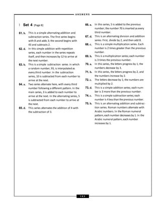 } Set 4 (Page 8)
61. b.
62. d.
63. b.
64. a.
65. d.
This is a simple alternating addition and
subtraction series. The first series begins
with 8 and adds 3; the second begins with
43 and subtracts 2.
In this simple addition with repetition
series, each number in the series repeats
itself, and then increases by 12 to arrive at
the next number.
This is asimple subtraction series in which
a random number, 93, is interpolated as
every third number. In the subtraction
series, 10 is subtracted from each number to
arrive at the next.
Two series alternate here, with every third
number following a different pattern. In the
main series, 3 is added to each number to
arrive at the next. In the alternating series, 5
is subtracted from each number to arrive at
the next.
This series alternates the addition of 4 with
the subtraction of 3.
66. a.
67. d.
68. c.
69. b.
70. a.
71. b.
72. c.
73. d.
74. c.
75. b.
In this series, 5 is added to the previous
number; thenumber 70 is inserted asevery
third number.
This is an alternating division and addition
series: First, divide by 2, and then add 8.
This is a simple multiplication series. Each
number is 2 times greater than the previous
number.
This is amultiplication series; each number
is 3 times the previous number.
In this series, the letters progress by 1; the
numbers decrease by 3.
In this series, the letters progress by 2, and
the numbers increase by 2.
The letters decrease by 1; the numbers are
multiplied by 2.
This is a simple addition series; each num-
ber is 3 more than the previous number.
This is asimple subtraction series; each
number is 4 less than theprevious number.
This is an alternating addition and subtrac-
tion series. Roman numbers alternate with
Arabic numbers. In theRoman numeral
pattern, each number decreasesby 1. In the
Arabic numeral pattern, each number
increases by 1.
A N S W E R S
1 0 3
 