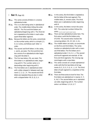 } Set 5 (Page 10)
76. a.
77. b.
78. b.
79. d.
80. c.
81. c.
This series consists of lettersin areverse
alphabetical order.
This is an alternating series in alphabetical
order. The middle lettersfollow theorder
ABCDE. The first and third letters are
alphabetical beginning with J. The third let-
ter is repeatedas afirst letter in each subse-
quent three-letter segment.
Because the letters are the same, concentrate
on thenumber series, which is asimple 2, 3,
4, 5, 6 series, and follows each letter in
order.
The second and forth letters in the series,
L and A, are static. The first and third let-
ters consist of an alphabetical order begin-
ning with the letter E.
The first two letters, PQ, are static. The
third letter is in alphabetical order, begin-
ning with R. The number series is in
descending order beginning with 5.
The first letters are in alphabetical order
with a letter skipped in between each seg-
ment: C, E, G, I, K. The second and third
lettersare repeated;they are also in order
with a skipped letter: M, O, Q, S, U.
82. a.
83. d.
84. c.
85. a.
86. a.
87. d.
In this series, the third letter is repeated as
thefirst letterof thenext segment.The
middle letter, A, remains static. The third
letters are in alphabetical order, beginning
with R.
In this series, the letters remain the same:
DEF. The subscript numbers follow this
series: 1,1,1; 1,1,2; 1,2,2; 2,2,2; 2,2,3.
There are two alphabetical series here. The
first series is with thefirst lettersonly:
STUVW. The second series involves the
remaining letters: CD, EF, GH, IJ, KL.
The middle letters are static, so concentrate
on the first and third letters. The series
involves an alphabetical order with a rever-
sal of the letters. The first letters arein
alphabetical order: F, G, H, I, J. The second
and fourth segments are reversals of the
first and third segments. The missing seg-
ment begins with a new letter.
This series consists of a simple alphabetical
order with thefirst two lettersof all seg-
ments: B, C, D, E, F, G, H, I, J, K. The third
letter of each segment is a repetition of the
first letter.
There are threeseries to look for here. The
first letters are alphabetical in reverse: Z, Y,
X, W, V. The second letters are in alphabeti-
cal order, beginning with A. The number
series is as follows: 5, 4, 6, 3, 7.
A N S W E R S
1 0 4
 