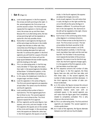} Set 6 (Page 11)
88. b.
89. b.
90. c.
91. c.
92. d.
93. a.
94. c.
Look at each segment.In the first segment,
the arrows are both pointing to the right. In
the second segment,the first arrow is up
and the second is down. The third segment
repeatsthe first segment.In the fourth seg-
ment, the arrows are up and then down.
Because this is an alternating series, the two
arrows pointing right will berepeated, so
option b is the only possible choice.
Noticethat in eachsegment, the figuresare
all the same shape, but the one in the middle
is larger than thetwo on either side. Also,
noticethat one of thefigures is shaded and
that this shading alternates first right and
then left. To continue this pattern in thethird
segment, you will look for a square. Choiceb
is correct because this choice will put the
large squarebetweenthe two smaller squares,
with the shading on theright.
This is an alternating series. In thefirst seg-
ment, the letter “E” faces right, then down,
then right. In the second segment, theletters
all facedown. To followthis pattern, in the
fourth segment, the letters must all faceup.
In this series, the shaded part inside the cir-
cle gets larger and then smaller.
Look for opposites in this series of figures.
The first and second segments are opposites
of each other. The sameis true for thethird
and fourth segments.
Look carefully atthenumber of dots in
each domino. The first segment goesfrom
five to three to one. The second segment
goes from one to three to five. The third
segment repeats the first segment.
All four segments use the same figures: two
squares, one circle, and one triangle. In the
first segment, the squares are on the outside
of the circle and triangle. In the second seg-
ment, the squares are below the other two.
In the third segment, the squares on are the
95. a.
96. b.
97. c.
inside. In the fourth segment, the squares
are above the triangle and circle.
Look at each segment. You will notice that
in each, the figure on the right and the fig-
ure on the left are the same; the figure in
between is different. To continue this pat-
tern in the last segment, the diamond on
the left will be repeated on the right. Choice
a is the only possible answer.
Each arrow in this continuing series moves
a few degrees in a clockwise direction.
Think of these arrows as the big hand on a
clock. The first arrow is at noon. The last
arrow before the blank would be 12:40.
Choice b, thecorrect answer, is at 12:45.
Study the pattern carefully. In the first seg-
ment, two letters face right and the next two
faceleft. The first letter in the second seg-
ment repeatsthe last letter of the previous
segment.The sameis true for the third seg-
ment. But the forth segment changes again;
it is theopposite of thefirst segment, so the
last two letters must face right.
98. d. This sequence concerns the number of sides
on each figure. In the first segment, the three
figures have one side, and then two sides, and
then three sides. In the second segment, the
number of sides increases and then decreases. In
the third segment, the number of sides con-
tinues to decrease.
99. a. In this series, the figures increase the amount
of shading by one-fourth and, once a square is
completely shaded, starts over with an
unshaded square. In the second segment, you
will notice that the figure goes from completely
shaded to completely unshaded. This is why
choice a is the correct choice.
100. d. This is an alternating series. The first and third
segments are repeated. The second segment is
simply upside down.
101. d. In each of the segments, the figures alternate
betweenone-half and one-fourth shaded.
A N S W E R S
1 0 5
 