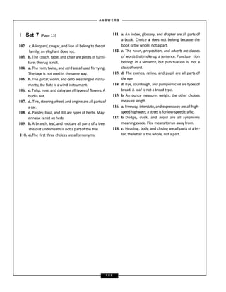 } Set 7 (Page 13)
102. c.A leopard,cougar, and lion all belongtothecat
family; an elephant does not.
103. b. The couch, table, and chair are piecesof furni-
ture; the rug is not.
104. a. The yarn, twine, and cord areall usedfor tying.
The tape is not used in the sameway.
105. b. The guitar,violin, and celloarestringed instru-
ments; the flute is a wind instrument.
106. c. Tulip, rose, and daisy are all types of flowers. A
bud is not.
107. d. Tire, steering wheel,and engine areall parts of
a car.
108. d. Parsley, basil, and dill are types of herbs. May-
onnaise is not an herb.
109. b. A branch, leaf, and root are all parts of a tree.
The dirt underneath is not a part of the tree.
110. d.The first three choices are all synonyms.
111. a. An index, glossary, and chapter are all parts of
a book. Choice a does not belong because the
book is the whole, not a part.
112. c. The noun, preposition, and adverb are classes
of words that make up a sentence. Punctua- tion
belongs in a sentence, but punctuation is not a
class of word.
113. d. The cornea, retina, and pupil are all parts of
the eye.
114. d. Rye, sourdough, and pumpernickel aretypes of
bread. A loaf is not a bread type.
115. b. An ounce measures weight; the other choices
measure length.
116. a. Freeway, interstate, and expressway are all high-
speedhighways;astreetis for low-speedtraffic.
117. b. Dodge, duck, and avoid are all synonyms
meaning evade. Flee means to run away from.
118. c. Heading, body, and closing are all parts of a let-
ter; the letter is the whole, not a part.
A N S W E R S
1 0 6
 