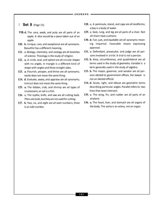 } Set 8 (Page 15)
119. d. The core, seeds, and pulp are all parts of an
apple. A slice would be a piece taken out of an
apple.
120. b. Unique, rare, and exceptional areall synonyms.
Beautiful has a different meaning.
121. c. Biology, chemistry, and zoology are all branches
of science. Theology is the study of religion.
122. a. A circle, oval, and sphereareall circular shapes
with no angles. A triangle is a different kind of
shape with angles and three straight sides.
123. a. Flourish, prosper, and thrive are all synonyms;
excite does not mean the same thing.
124. d. Evaluate, assess, and appraise are all synonyms;
instruct does not mean the same thing.
125. a. The lobster, crab, and shrimp are all types of
crustaceans; an eel is a fish.
126. c. The scythe, knife, and saw are all cutting tools.
Pliersaretools,buttheyarenotusedforcutting.
127. b. Two, six, and eight are all even numbers; three
is an odd number.
128. c. A peninsula, island, and cape are all landforms;
a bay is a body of water.
129. c. Seat, rung, and leg are all parts of a chair. Not
all chairs have cushions.
130. d. Fair, just, and equitable are all synonyms mean-
ing impartial. Favorable means expressing
approval.
131. c. Defendant, prosecutor, and judge are all per-
sons involved in a trial. A trial is not a person.
132. b. Area, circumference, and quadrilateral are all
terms used in the study of geometry. Variable is a
term generally used in the study of algebra.
133. b. The mayor, governor, and senator are all per-
sons elected to government offices; the lawyer is
not an elected official.
134. d. Acute, right, and obtuse are geometric terms
describing particular angles. Parallel refers to two
lines that never intersect.
135. c. The wing, fin, and rudder are all parts of an
airplane.
136. a. The heart, liver, and stomach are all organs of
the body. The aorta is an artery, not an organ.
A N S W E R S
1 0 7
 