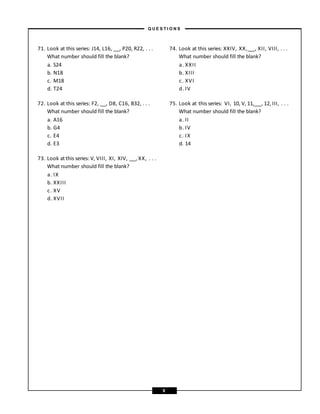 71. Look at this series: J14, L16, , P20, R22, . . .
What number should fill the blank?
a. S24
b. N18
c. M18
d. T24
72. Look at this series: F2, , D8, C16, B32, . . .
What number should fill the blank?
a. A16
b. G4
c. E4
d. E3
73. Look atthis series: V, VIII, XI, XIV, , XX, . . .
What number should fill the blank?
a. IX
b. XXIII
c. XV
d. XVII
74. Look at this series: XXIV, XX, , XII, VIII, . . .
What number should fill the blank?
a. XXII
b. XIII
c. XVI
d. IV
75. Look at this series: VI, 10, V, 11, , 12, III, . . .
What number should fill the blank?
a. II
b. IV
c. IX
d. 14
– Q U E S T I O N S –
9
 