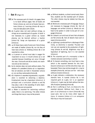 } Set 9 (Page 17)
137. b. The necessary part of a book is its pages; there
is no book without pages. Not all books are
fiction (choice a), and not all books have pic-
tures (choice c). Learning (choice d) may or
may not take place with a book.
138. d. A guitar does not exist without strings, so
strings are an essential part of a guitar. A band is
not necessary to a guitar (choice a). Guitar
playing can be learned without a teacher
(choice b). Songs are byproducts of a guitar
(choice c).
139. a. All shoes havea sole of some sort. Not all shoes
are made of leather (choice b); nor do they all
have laces (choice c). Walking (choice d) is not
essential to a shoe.
140. c. A person or animal must take in oxygen for
respiration to occur. A mouth (choice a) is not
essential because breathing can occur through
the nose. Choices b and d are clearly not essen-
tial and can be ruled out.
141. b. An election does not exist without voters. The
election of a president (choice a) is a byproduct.
Not all elections are held in November (choice
c), nor are they nationwide (choice d).
142. d. A diploma is awarded at graduation, so gradu-
ation is essential to obtaining a diploma.
Employment may be a byproduct (choice c). A
principal and a curriculum (choices a and b)
may play a role in the awarding of some diplo-
mas, but they are not essential.
143. c. Water is essential for swimming—without
water, there is no swimming. The other choices
arethings that may or may not be present.
144. a. Without students, a school cannot exist; there-
fore, students are the essential part of schools.
The other choices may be related, but they are
not essential.
145. d. Words are a necessary part of language. Slang is
not necessary to language (choice b). Not all
languages are written (choice c). Words do not
have to be spoken in order to be part of a lan-
guage (choice a).
146. b. A desert is an arid tract of land. Not all deserts
are flat (choice d). Not all deserts have cacti or
oases (choicesaand c).
147. a. Lightning is produced from a discharge of elec-
tricity, so electricity is essential. Thunder and
rain are not essential to the production of light-
ning (choices b and d). Brightness may be a
byproduct of lightning, but it is not essential
(choice c).
148. b. The essential part of a monopoly is that it
involves exclusive ownership or control.
149. d. To harvest something, one must have a crop,
which is the essential element for this item.
Autumn (choice a) is not the only time crops are
harvested. There may not be enough of a crop to
stockpile (choice b), and you can har- vest crops
without a tractor (choice c).
150. a. A gala indicates a celebration, the necessary
element here. A tuxedo (choice b) is not
required garb at a gala, nor is an appetizer
(choice c). A gala may be held without the ben-
efit of anyone speaking (choice d).
151. d. Pain is suffering or hurt, so choice d is the
essential element. Without hurt, there is no
pain. A cut (choice a) or a burn (choice b) may
cause pain, but so do many other types of
injury. A nuisance (choice c) is an annoyance
that may or may not causepain.
A N S W E R S
1 0 8
 