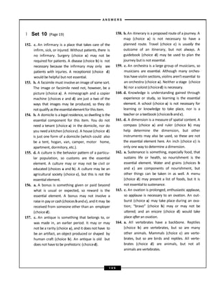 } Set 10 (Page 19)
152. c. An infirmary is a place that takes care of the
infirm, sick, or injured. Without patients, there is
no infirmary. Surgery (choice a) may not be
required for patients. A disease (choice b) is not
necessary because the infirmary may only see
patients with injuries. A receptionist (choice d)
would be helpful but not essential.
153. b. A facsimile must involvean image of some sort.
The image or facsimile need not, however, be a
picture (choice a). A mimeograph and a copier
machine (choices c and d) are just a two of the
ways that images may be produced, so they do
not qualify astheessentialelementfor thisitem.
154. b. A domicile is a legal residence, so dwelling is the
essential component for this item. You do not
need a tenant (choice a) in the domicile, nor do
you need a kitchen (choicec). A house (choice d)
is just one form of a domicile (which could also
be a tent, hogan, van, camper, motor home,
apartment, dormitory, etc.).
155. d. A culture is the behavior pattern of a particu-
lar population, so customs are the essential
element. A culture may or may not be civil or
educated (choices a and b). A culture may be an
agricultural society (choice c), but this is not the
essential element.
156. a. A bonus is something given or paid beyond
what is usual or expected, so reward is the
essential element. A bonus may not involve a
raisein payor cash(choices bandc), andit may be
received from someone other than an employer
(choice d).
157. c. An antique is something that belongs to, or
was made in, an earlier period. It may or may
not be a rarity (choice a), and it does not have to
be an artifact, an object produced or shaped by
human craft (choice b). An antique is old but
does not haveto be prehistoric (choiced).
158. b. An itinerary is a proposed route of a journey. A
map (choice a) is not necessary to have a
planned route. Travel (choice c) is usually the
outcome of an itinerary, but not always. A
guidebook (choice d) may be used to plan the
journey but is not essential.
159. c. An orchestra is a large group of musicians, so
musicians are essential. Although many orches-
tras have violin sections, violins aren’t essential to
an orchestra (choice a). Neither a stage (choice
b) nor a soloist(choiced) is necessary.
160. d. Knowledge is understanding gained through
experience or study, so learning is the essential
element. A school (choice a) is not necessary for
learning or knowledge to take place, nor is a
teacher or a textbook (choicesb and c).
161. d. A dimension is a measure of spatial content. A
compass (choice a) and ruler (choice b) may
help determine the dimension, but other
instruments may also be used, so these are not
the essential element here. An inch (choice c) is
only one way to determine a dimension.
162. a. Sustenance is something, especially food, that
sustains life or health, so nourishment is the
essential element. Water and grains (choices b
and c) are components of nourishment, but
other things can be taken in as well. A menu
(choice d) may present a list of foods, but it is
not essential to sustenance.
163. c. An ovation is prolonged, enthusiastic applause,
so applause is necessary to an ovation. An out-
burst (choice a) may take place during an ova-
tion; “bravo” (choice b) may or may not be
uttered; and an encore (choice d) would take
place after an ovation.
164. a. All vertebrates have a backbone. Reptiles
(choice b) are vertebrates, but so are many
other animals. Mammals (choice c) are verte-
brates, but so are birds and reptiles. All verte-
brates (choice d) are animals, but not all
animals are vertebrates.
A N S W E R S
1 0 9
 