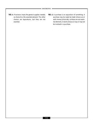 165. b. Provisions imply the general supplies needed,
so choice b is the essential element. The other
choices are byproducts, but they are not
essential.
166. d. A purchase is an acquisition of something. A
purchase may be made by trade (choice a) or
with money (choice b), so those arenot essen-
tial elements. A bank (choice c) may or may not
be involvedin a purchase.
A N S W E R S
1 1 0
 