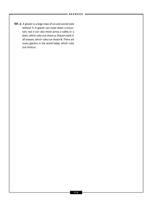 181. d. A glacier is a large mass of iceand cannot exist
without it. A glacier can move down a moun-
tain, but it can also move across a valley or a
plain, which rules out choice a. Glaciers exist in
all seasons, which rules out choice b. There are
many glaciers in the world today, which rules
out choice c.
A N S W E R S
1 1 2
 