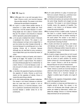 } Set 12 (Page 23)
182. b. Coffee goes into a cup and soup goes into a
bowl. Choices a and c are incorrect because
they are other utensils. The answer is not choice
d because the word food is too general.
183. d. A gym is a place where people exercise. A
restaurant is a place where people eat. Food
(choice a) is not the answer because it is some-
thing people eat, not a place or location where
they eat. The answer is not choice b or c because
neither represents a placewherepeople eat.
184. c. An oar puts a rowboat into motion. A foot puts
a skateboard into motion. The answer is not
choice a because running is not an object that is
put into motion by a foot. Sneaker (choice b) is
incorrect because it is something worn on a foot.
Jumping (choice d) is incorrect because
although you do need feet to jump, jumping is
not an object that is put into motion by means of
a foot.
185. d. A window is made up of panes, and a book is
made up of pages. The answer is not choice a
because a novel is a type of book. The answer is
not choice b because glass has no relationship to
a book. Choice c is incorrect because a cover is
only one part of a book; a book is not made up
of covers.
186. c. Secretly is the oppositeof openly, and silently is
the opposite of noisily. Choices a and b are
clearly not the opposites of silently. Choice d
means the samething as silently.
187. b. An artist makes paintings; a senator makeslaws.
The answer is not choice a because an attorney
does not make laws and a senator is not an
attorney. Choice c is incorrect because a sena-
tor is a politician. Constituents (choice d) is also
incorrect because a senator serves his or her
constituents.
188. b. An actor performs in a play. A musician per-
forms at a concert. Choices a, c, and d are incor-
rect becausenone is people who perform.
189. a. Careful and cautious are synonyms (they mean
the same thing). Boastful and arrogant are also
synonyms. The answer is not choice b because
humble means the opposite of boastful. The
answer is not choice c or d because neither
means the same as boastful.
190. d. A group of lions is called a pride. A group of
fish swim in a school. Teacher (choice a) and
student (choice b) refer to another meaning of
the word school. The answer is not choice c
because self-respect has no obvious relationship to
this particular meaning of school.
191. a. Guide and direct are synonyms, and reduce
and decrease are synonyms. The answer is not
choice b or d because neither means the same as
reduce. Choice c is incorrect because increase is
the opposite of reduce.
192. b. A yard is a larger measure than an inch (a yard
contains 36 inches). A quart is a larger measure
than an ounce (a quart contains 32 ounces).
Gallon (choice a) is incorrect because it is larger
than a quart. Choices c and d are incorrect
because they are not units of measurement.
193. c. A lizard is a type of reptile; a daisy is a type of
flower. Choices a and b are incorrect because a
petal and astem are parts of a flower, not types of
flowers. Choice d is incorrect because an
alligator is another type of reptile, not a type of
flower.
194. b. Elated is the opposite of despondent; enlight-
ened is the opposite of ignorant.
195. d. A marathon is a long race and hibernation is a
lengthy period of sleep. The answer is not
choice a or b because even though a bear and
winter are related to hibernation, neither com-
pletes the analogy. Choice c is incorrect because
sleep and dream are not synonymous.
A N S W E R S
1 1 3
 