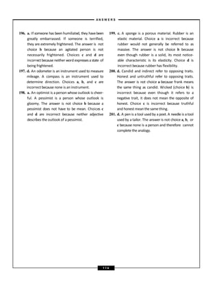 196. a. If someone has been humiliated, they havebeen
greatly embarrassed. If someone is terrified,
they are extremely frightened. The answer is not
choice b because an agitated person is not
necessarily frightened. Choices c and d are
incorrect because neither word expressesa state of
being frightened.
197. d. An odometer is an instrument used to measure
mileage. A compass is an instrument used to
determine direction. Choices a, b, and c are
incorrect because none is an instrument.
198. a. An optimist is a person whose outlook is cheer-
ful. A pessimist is a person whose outlook is
gloomy. The answer is not choice b because a
pessimist does not have to be mean. Choices c
and d are incorrect because neither adjective
describes the outlook of a pessimist.
199. c. A sponge is a porous material. Rubber is an
elastic material. Choice a is incorrect because
rubber would not generally be referred to as
massive. The answer is not choice b because
even though rubber is a solid, its most notice-
able characteristic is its elasticity. Choice d is
incorrect because rubber has flexibility.
200. d. Candid and indirect refer to opposing traits.
Honest and untruthful refer to opposing traits.
The answer is not choice a because frank means
the same thing as candid. Wicked (choice b) is
incorrect because even though it refers to a
negative trait, it does not mean the opposite of
honest. Choice c is incorrect because truthful
and honest mean the same thing.
201. d. A pen is a tool used by a poet. A needle is a tool
used by a tailor. The answer is not choice a, b, or
c because none is a person and therefore cannot
complete the analogy.
A N S W E R S
1 1 4
 