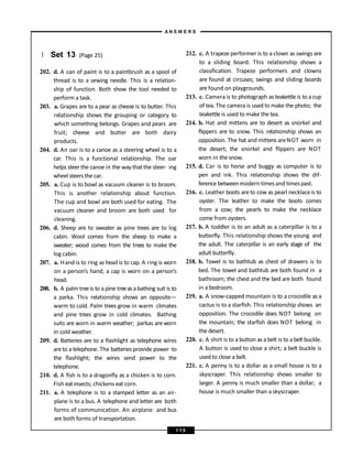 } Set 13 (Page 25)
202. d. A can of paint is to a paintbrush as a spool of
thread is to a sewing needle. This is a relation-
ship of function. Both show the tool needed to
perform a task.
203. a. Grapes are to a pear as cheese is to butter. This
relationship shows the grouping or category to
which something belongs. Grapes and pears are
fruit; cheese and butter are both dairy
products.
204. d. An oar is to a canoe as a steering wheel is to a
car. This is a functional relationship. The oar
helps steerthe canoe in the way that the steer- ing
wheel steersthe car.
205. a. Cup is to bowl as vacuum cleaner is to broom.
This is another relationship about function.
The cup and bowl are both used for eating. The
vacuum cleaner and broom are both used for
cleaning.
206. d. Sheep are to sweater as pine trees are to log
cabin. Wool comes from the sheep to make a
sweater; wood comes from the trees to make the
log cabin.
207. a. Hand is to ring as head is to cap. A ring is worn
on a person’s hand; a cap is worn on a person’s
head.
208. b. A palm treeis to a pine treeas abathing suit is to
a parka. This relationship shows an opposite—
warm to cold. Palm trees grow in warm climates
and pine trees grow in cold climates. Bathing
suits are worn in warm weather; parkas are worn
in cold weather.
209. d. Batteries are to a flashlight as telephone wires
areto a telephone. The batteries provide power to
the flashlight; the wires send power to the
telephone.
210. d. A fish is to a dragonfly as a chicken is to corn.
Fish eat insects; chickens eat corn.
211. a. A telephone is to a stamped letter as an air-
plane is to a bus. A telephone and letter are both
forms of communication. An airplane and bus
are both forms of transportation.
212. c. A trapeze performer is to a clown as swings are
to a sliding board. This relationship shows a
classification. Trapeze performers and clowns
are found at circuses; swings and sliding boards
are found on playgrounds.
213. c. Camera is to photograph as teakettle is to a cup
of tea. The camera is used to make the photo; the
teakettle is used to make the tea.
214. b. Hat and mittens are to desert as snorkel and
flippers are to snow. This relationship shows an
opposition. The hat and mittens areNOT worn in
the desert; the snorkel and flippers are NOT
worn in the snow.
215. d. Car is to horse and buggy as computer is to
pen and ink. This relationship shows the dif-
ference betweenmodern times and timespast.
216. c. Leather boots areto cow as pearl necklaceis to
oyster. The leather to make the boots comes
from a cow; the pearls to make the necklace
come from oysters.
217. b. A toddler is to an adult as a caterpillar is to a
butterfly. This relationship shows the young and
the adult. The caterpillar is an early stage of the
adult butterfly.
218. b. Towel is to bathtub as chest of drawers is to
bed. The towel and bathtub are both found in a
bathroom; the chest and the bed are both found
in a bedroom.
219. a. A snow-capped mountain is to a crocodile as a
cactus is to a starfish. This relationship shows an
opposition. The crocodile does NOT belong on
the mountain; the starfish does NOT belong in
the desert.
220. c. A shirt is to a button as a belt is to a belt buckle.
A button is used to close a shirt; a belt buckle is
used to close a belt.
221. c. A penny is to a dollar as a small house is to a
skyscraper. This relationship shows smaller to
larger. A penny is much smaller than a dollar; a
house is much smaller than a skyscraper.
A N S W E R S
1 1 5
 