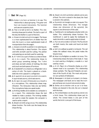 } Set 14 (Page 31)
222. b. Guitar is to horn as hammer is to saw. This
relationship is about grouping. The guitar and
horn are musical instruments. The hammer
and saw arecarpentry tools.
223. d. Tree is to leaf as bird is to feather. This rela-
tionship shows part to whole. The leaf is a part of
the tree; the feather is a part of the bird.
224. c. House is to tent as truck is to wagon. The house
is a more sophisticated form of shelter than the
tent; the truck is a more sophisticated mode of
transportation than the wagon.
225. c. Scissors is to knife as pitcher is to watering can.
This relationship is about function. The scissors
and knife are both used for cutting. The pitcher
and watering can are both used for watering.
226. b. A T-shirt is to a pair of shoes as a chest of draw-
ers is to a couch. The relationship shows to
which group something belongs. The T-shirt
and shoes are both articles of clothing; the chest
and couch are both pieces of furniture.
227. d. A bookshelf is to a book as a refrigerator is to a
carton of milk. The book is placed on a book-
shelf; the milk is placed in a refrigerator.
228. d. A squirrel is to an acorn as a bird is to a worm.
A squirrel eats acorns; a bird eats worms.
229. b. An eye is to a pair of binoculars as a mouth is
to a microphone. This relationship shows mag-
nification. The binoculars help one see farther.
The microphone helps one speak louder.
230. a. Knitting needles are to sweater as a computer is
to a report. This relationship shows the tool
needed to make a product. The knitting needles
are used to create the sweater; the computer is
used to write a report.
231. b. Bread is to knife as log is to ax. This relationship
shows function. The knife cuts the bread; the ax
chops the log.
232. b. Closet is to shirt as kitchen cabinets areto cans
of food. The shirt is stored in the closet; the food
is stored in the cabinets.
233. a. Pyramid is to triangle as cube is to square. This
relationship shows dimension. The triangle
shows one dimension of the pyramid; the
square is one dimension of the cube.
234. c. Toothbrush is to toothpasteas butter knife is to
butter. This relationship shows function. The
toothbrush is used to apply the toothpaste to
teeth;theknife is usedtoapply butter tobread.
235. c. Fly is to ant as snake is to lizard. The fly and ant
are both insects; the snake and lizard are both
reptiles.
236. a. Sail is to sailboat as pedal is to bicycle. The sail
makes the sailboat move; the pedal makes the
bicycle move.
237. d. Hose is to firefighter as needle is to nurse. This
relationship shows the tools of the trade. A hose
is a tool used by a firefighter; a needle is a tool
used by a nurse.
238. c. A U.S. flag is to a fireworks display as a Hal-
loween mask is to a pumpkin. This relationship
shows symbols. The flag and fireworks are sym-
bols of the Fourth of July. The mask and pump-
kin are symbols of Halloween.
239. d. Newspaper is to book as trumpet is to banjo.
The newspaper and book are to read; the trum-
pet and banjo are musical instruments to play.
240. b. Dishes are to kitchen sink as car is to hose.
Dishes are cleaned in the sink; the car is cleaned
with the hose.
241. a. The United States is to the world as a brick is to
a brick house. This relationship shows part to
whole. The United States is one part of the
world; the brick is one part of the house.
A N S W E R S
1 1 6
 